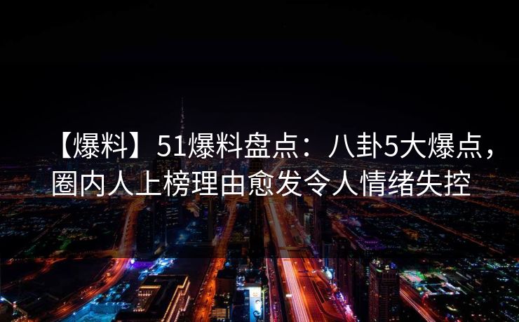 【爆料】51爆料盘点：八卦5大爆点，圈内人上榜理由愈发令人情绪失控