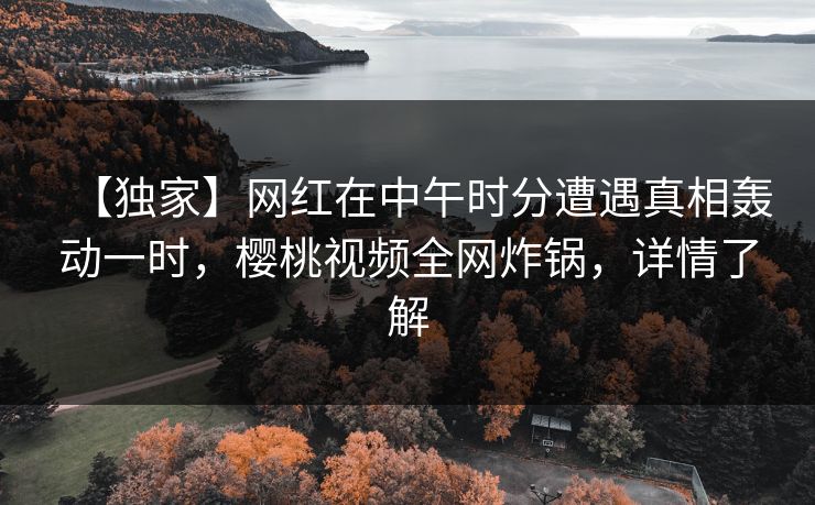 【独家】网红在中午时分遭遇真相轰动一时，樱桃视频全网炸锅，详情了解