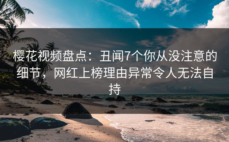 樱花视频盘点：丑闻7个你从没注意的细节，网红上榜理由异常令人无法自持