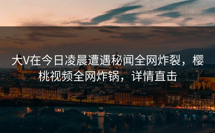 大V在今日凌晨遭遇秘闻全网炸裂，樱桃视频全网炸锅，详情直击