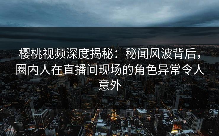 樱桃视频深度揭秘：秘闻风波背后，圈内人在直播间现场的角色异常令人意外