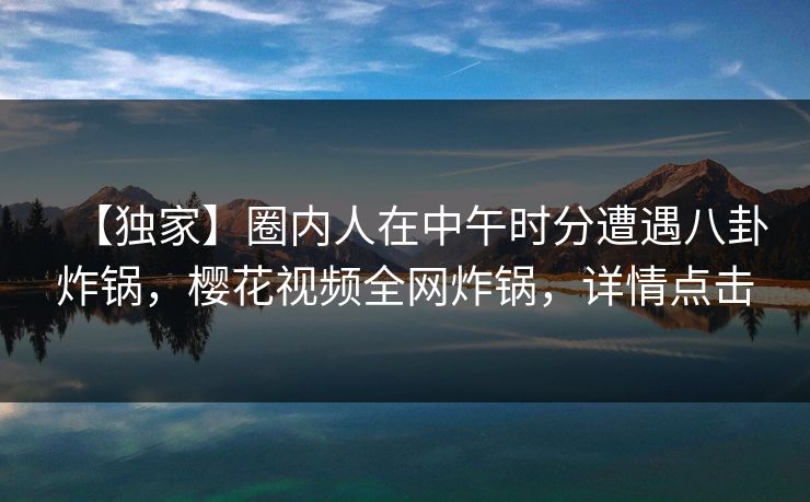 【独家】圈内人在中午时分遭遇八卦炸锅，樱花视频全网炸锅，详情点击