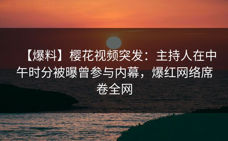 【爆料】樱花视频突发：主持人在中午时分被曝曾参与内幕，爆红网络席卷全网