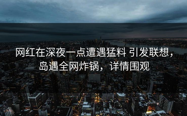 网红在深夜一点遭遇猛料 引发联想,岛遇全网炸锅,详情围观 网红在深夜一点遭遇猛料 引发联想,岛遇全网炸锅,详情围观