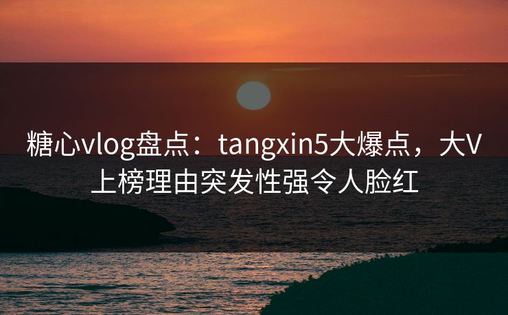 糖心vlog盘点：tangxin5大爆点，大V上榜理由突发性强令人脸红
