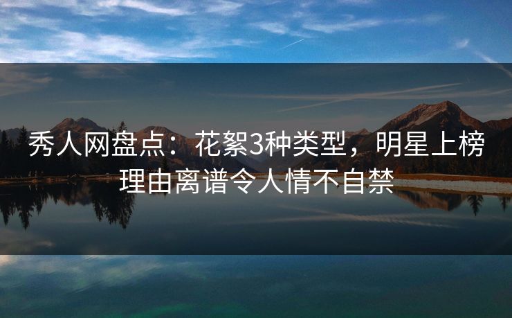 秀人网盘点：花絮3种类型，明星上榜理由离谱令人情不自禁