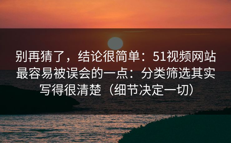 别再猜了，结论很简单：51视频网站最容易被误会的一点：分类筛选其实写得很清楚（细节决定一切）