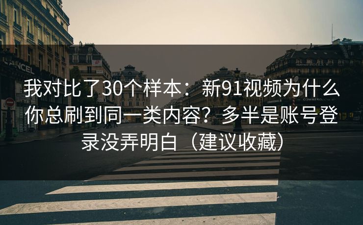 我对比了30个样本：新91视频为什么你总刷到同一类内容？多半是账号登录没弄明白（建议收藏）