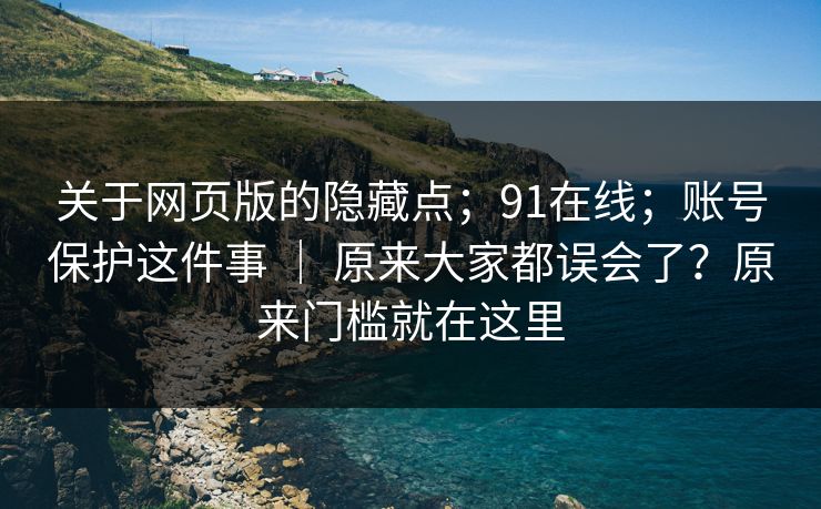 关于网页版的隐藏点；91在线；账号保护这件事 ｜ 原来大家都误会了？原来门槛就在这里