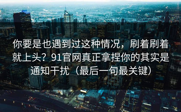 你要是也遇到过这种情况，刷着刷着就上头？91官网真正拿捏你的其实是通知干扰（最后一句最关键）