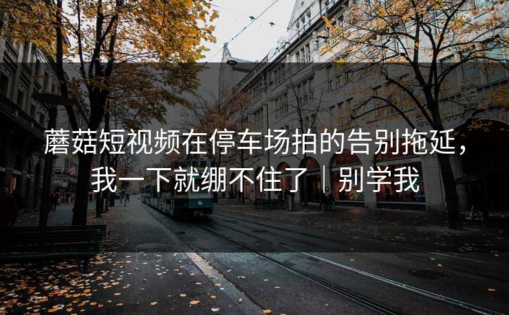 蘑菇短视频在停车场拍的告别拖延，我一下就绷不住了｜别学我