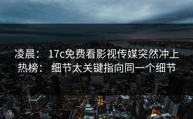 凌晨： 17c免费看影视传媒突然冲上热榜： 细节太关键指向同一个细节