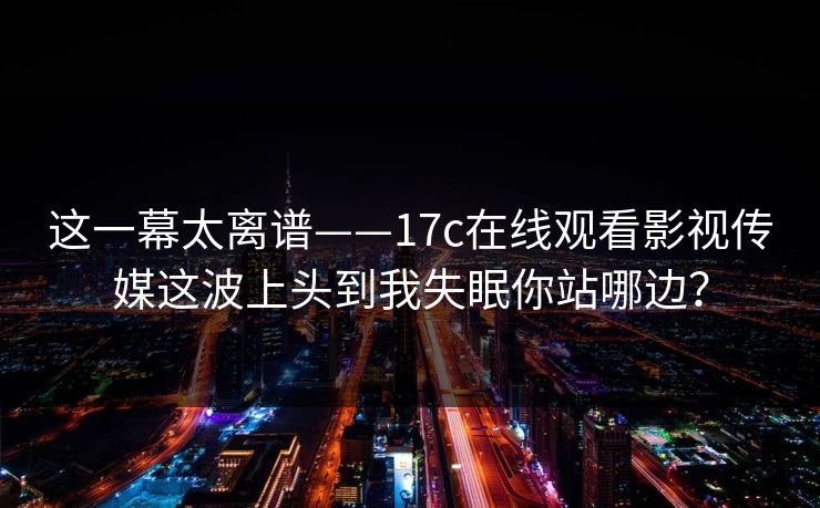 这一幕太离谱——17c在线观看影视传媒这波上头到我失眠你站哪边？