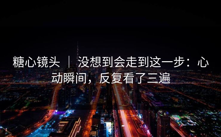 糖心镜头 ｜ 没想到会走到这一步：心动瞬间，反复看了三遍