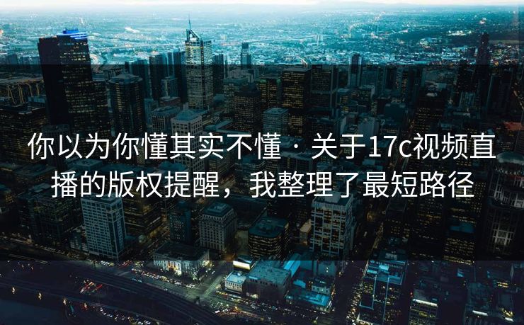 你以为你懂其实不懂 · 关于17c视频直播的版权提醒，我整理了最短路径