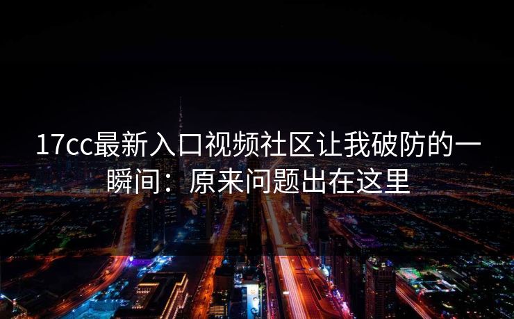 17cc最新入口视频社区让我破防的一瞬间:原来问题出在这里 17cc最新入口视频社区让我破防的一瞬间:原来问题出在这里