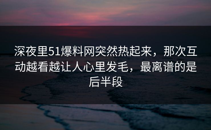 深夜里51爆料网突然热起来，那次互动越看越让人心里发毛，最离谱的是后半段