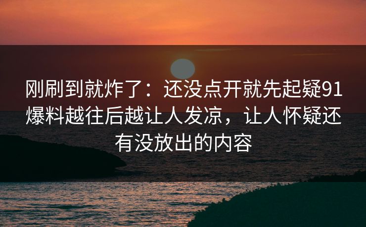刚刷到就炸了：还没点开就先起疑91爆料越往后越让人发凉，让人怀疑还有没放出的内容