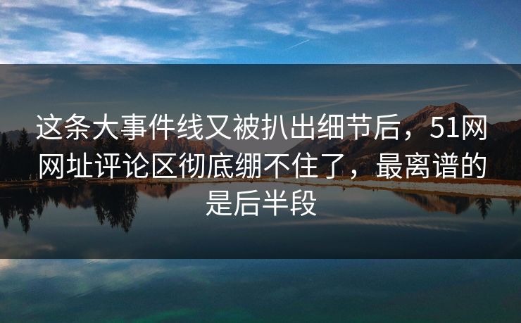 这条大事件线又被扒出细节后，51网网址评论区彻底绷不住了，最离谱的是后半段