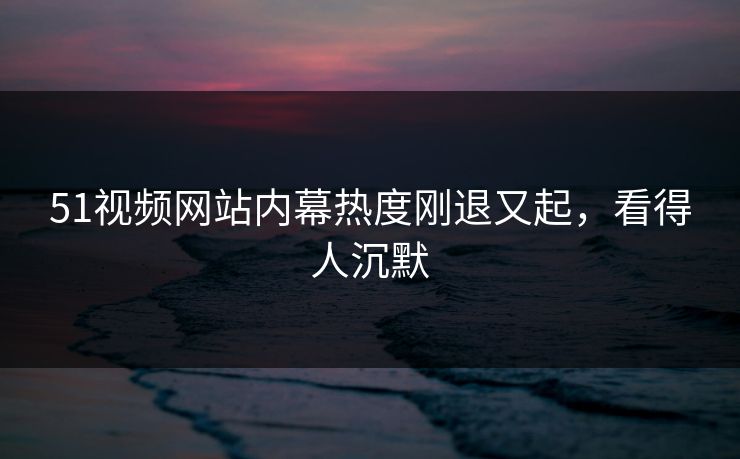 51视频网站内幕热度刚退又起，看得人沉默